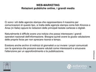 75
WEB-MARKETING
Relazioni pubbliche online, i grandi media
Ci sono i siti delle agenzie stampa che rappresentano il massimo per
comunicazioni di questo tipo, si tratta della agenzie stampa come Adn Knonos o
Ansa (in Italia) oppure le redazioni delle principali testate cartecee o digitali.
Naturalmente è difficile avere una notizia che possa interessare i grandi
operatori nazionali dell'informazione. Bisogna quindi avere la giusta valutazione
delle proprie forze per non sprecare risorse e tempo.
Esistono anche archivi di indirizzi di giornalisti a cui inviare i propri comunicati
con la speranza che possano essere valutati come interessanti e smuovere
l'attenzione per un approfondimento o la pubblicazione.
 
