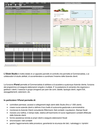 L’iDesk Studio è inoltre dotato di un apposito pannello di controllo che permette al Commercialista, o ai
collaboratori di studio abilitati, di sovraintendere e coordinare l’insieme delle Aziende clienti.

La funzione iPanel permette al Commercialista di abilitare e di accedere a qualunque Azienda cliente, funzione
del programma e di eseguire elaborazioni singole o multiple. E’ la postazione di comando che organizza e
gestisce i clienti, li associa in gruppi omogenei per piani dei conti, tabelle, tipologia clienti, regimi IVA,
assoggettamenti, estensioni, etc.

In particolare l’iPanel permette di:
•
•
•
•
•
•
•

controllare permessi, accessi e collegamenti degli utenti dello Studio (fino a 1.000 utenti)
creare nuove aziende clienti e definire il loro livello di autonomia gestionale e amministrativa
monitorare le Aziende Clienti consultando Riferimenti, Dati contabili, Liquidazioni, Stampe fiscali
ricevere una notifica, in tempo reale, relativa all’inserimento di nuove registrazioni contabili effettuate
dalle Aziende clienti
fornire assistenza remota ai propri clienti o eseguire elaborazioni fiscali
sincronizzare i dati contabili
gestire l’aggiornamento della procedura, garantendo la sicurezza dei dati, i salvataggi e i ripristini

 