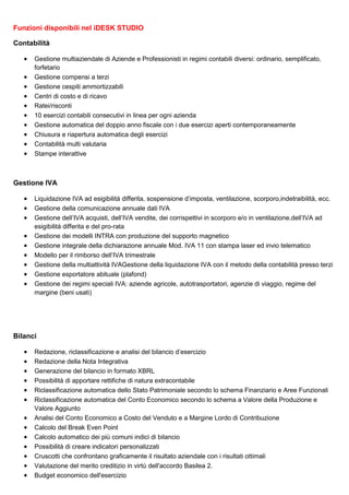 Funzioni disponibili nel iDESK STUDIO
Contabilità
•
•
•
•
•
•
•
•
•
•

Gestione multiaziendale di Aziende e Professionisti in regimi contabili diversi: ordinario, semplificato,
forfetario
Gestione compensi a terzi
Gestione cespiti ammortizzabili
Centri di costo e di ricavo
Ratei/risconti
10 esercizi contabili consecutivi in linea per ogni azienda
Gestione automatica del doppio anno fiscale con i due esercizi aperti contemporaneamente
Chiusura e riapertura automatica degli esercizi
Contabilità multi valutaria
Stampe interattive

Gestione IVA
•
•
•
•
•
•
•
•
•

Liquidazione IVA ad esigibilità differita, sospensione d’imposta, ventilazione, scorporo,indetraibilità, ecc.
Gestione della comunicazione annuale dati IVA
Gestione dell’IVA acquisti, dell’IVA vendite, dei corrispettivi in scorporo e/o in ventilazione,dell’IVA ad
esigibilità differita e del pro-rata
Gestione dei modelli INTRA con produzione del supporto magnetico
Gestione integrale della dichiarazione annuale Mod. IVA 11 con stampa laser ed invio telematico
Modello per il rimborso dell’IVA trimestrale
Gestione della multiattività IVAGestione della liquidazione IVA con il metodo della contabilità presso terzi
Gestione esportatore abituale (plafond)
Gestione dei regimi speciali IVA: aziende agricole, autotrasportatori, agenzie di viaggio, regime del
margine (beni usati)

Bilanci
•
•
•
•
•
•
•
•
•
•
•
•
•

Redazione, riclassificazione e analisi del bilancio d’esercizio
Redazione della Nota Integrativa
Generazione del bilancio in formato XBRL
Possibilità di apportare rettifiche di natura extracontabile
Riclassificazione automatica dello Stato Patrimoniale secondo lo schema Finanziario e Aree Funzionali
Riclassificazione automatica del Conto Economico secondo lo schema a Valore della Produzione e
Valore Aggiunto
Analisi del Conto Economico a Costo del Venduto e a Margine Lordo di Contribuzione
Calcolo del Break Even Point
Calcolo automatico dei più comuni indici di bilancio
Possibilità di creare indicatori personalizzati
Cruscotti che confrontano graficamente il risultato aziendale con i risultati ottimali
Valutazione del merito creditizio in virtù dell'accordo Basilea 2.
Budget economico dell'esercizio

 