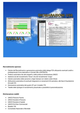Ravvedimento operoso
•
•
•
•
•
•
•

Calcolo del Ravvedimento e generazione automatica della delega F24 utilizzando eventuali crediti e
predisponendo l’invio telematico in formati CBI o ENTRATEL
Prelievo automatico dei dati anagrafi ci dalla pratica di dichiarazione UNICO
Gestione sia del ravvedimento “breve” che del ravvedimento “lungo”
Calcolo automatico della sanzione o degli interessi con relativi codici tributo
Attribuzione automatica di eventuali integrazioni ai versamenti IVA periodica, alla fase di liquidazione
Annuale IVA
Generazione automatica del quadro ST per il modello 770
Tabelle delle tipologie di ravvedimento precaricate e possibilità di personalizzazione

Dichiarazione redditi
•
•
•
•
•
•

UNICO Persone Fisiche
UNICO Società di Persone
UNICO Società di Capitali
UNICO Enti Non Commerciali
Modello 730
Consolidato Nazionale e Mondiale

 