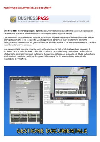 ARCHIVIAZIONE ELETTRONICA DEI DOCUMENTI

Businesspass memorizza prospetti, digitalizza documenti cartacei acquisiti tramite scanner, li organizza e li
cataloga in un indice che permette in qualunque momento una rapida consultazione.
Con un semplice click del mouse è possibile, ad esempio, acquisire da scanner il documento cartaceo relativo
alla registrazione che si sta eseguendo. Questa opportunità consente di avere direttamente all’interno
dell’applicativo i documenti utili alla gestione contabile, eliminando anche la necessità di mantenere o consultare
costantemente l’archivio cartaceo.
Una nuova modalità operativa che evita errori nell’inserimento dei dati ed elimina l’eventuale passaggio di
documenti cartacei tra lo Studio ed i clienti, con un evidente risparmio di tempo e di risorse. L’Azienda infatti,
effettuando le registrazioni contabili, può inserire il documento cartaceo nel gestionale e lo Studio può verificare
e validare i dati inseriti dal cliente con il supporto dell’immagine del documento stesso, associata alla
registrazione di Prima Nota.

 