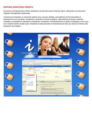 SERVIZIO ASSISTENZA REMOTA
Consente al Professionista di offrire assistenza remota alle proprie Aziende clienti, utilizzando uno strumento
integrato nell’applicativo gestionale.
Il cliente può richiedere un intervento relativo ad un servizio abilitato, permettendo al Commercialista di
intervenire sul suo computer, prendendo il controllo di mouse e tastiera, nella sessione di lavoro, aiutando
l’assistito a completare le operazioni contabili più complesse. Il Professionista è in grado di dialogare in viva voce
con il Cliente tramite canale audio, sfruttando la stessa banda di trasmissione dei dati, per istruire il Cliente sulle
operazioni da svolgere.

 
