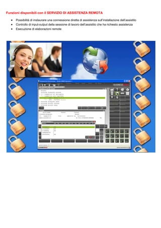 Funzioni disponibili con il SERVIZIO DI ASSISTENZA REMOTA
•
•
•

Possibilità di instaurare una connessione diretta di assistenza sull’installazione dell’assistito
Controllo di input-output della sessione di lavoro dell’assistito che ha richiesto assistenza
Esecuzione di elaborazioni remote

 