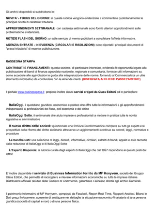 Gli archivi disponibili si suddividono in:
NOVITA' - FOCUS DEL GIORNO: in questa rubrica vengono evidenziate e commentate quotidianamente le
principali novità di carattere tributario.
APPROFONDIMENTI SETTIMANALI: con cadenza settimanale sono forniti ulteriori approfondmenti sulle
problematiche evidenziate.
NOTIZIE FLASH DEL GIORNO: un utile servizio di memo quotidiani a completare l'offerta informativa.
AGENZIA ENTRATE - IN EVIDENZA (CIRCOLARI E RISOLUZIONI): sono riportati i principali documenti di
"prassi tributaria" di recente pubblicazione.

RASSEGNA STAMPA
CONTRIBUTI E FINANZIAMENTI: questa sezione, di particolare interesse, evidenzia le opportunità legate alla
pubblicazione di bandi di finanza agevolata nazionale, regionale e comunitaria, fornisce utili informazioni su
come accedere alle agevolazioni e guida alla interpretazione delle norme, fornendo al Commercialista un utile
strumento informativo da condividere con le Aziende clienti. (RISERVATA AI CLIENTI PASSEPARTOUT)

Il portale www.businesspass.it propone inoltre alcuni servizi erogati da Class Editori ed in particolare:

ItaliaOggi, il quotidiano giuridico, economico e politico che offre tutte le informazioni e gli approfondimenti
indispensabili ai professionisti del fisco, dell’economia e del diritto

ItaliaOggi Sette, il settimanale che aiuta imprese e professionisti a mettere in pratica tutte le novità
legislative e amministrative

Il nuovo diritto delle società: quindicinale che fornisce un’informazione completa su tutti gli aspetti e le
prospettive della riforma del diritto societario attraverso un aggiornamento continuo su decreti, leggi, normative e
procedure
Le Banche Dati: una selezione di leggi, decreti, informative, circolari, estratti di bandi, appalti e aste raccolte
dalla redazione di ItaliaOggi e di ItaliaOggi Sette
L’Esperto Risponde: la rubrica curata dagli esperti di ItaliaOggi che dal 1997 rispondono ai quesiti posti dai
lettori

E’ inoltre disponibile il servizio di Business Information fornito da MF Honyvem, società del Gruppo
Class Editori, che permette di raccogliere e rilevare informazioni economiche su tutte le imprese italiane.
Distributore ufficiale dei dati delle Camere di Commercio, garantisce l´accesso diretto agli archivi Camerali.

Il patrimonio informativo di MF Honyvem, composto da Fascicoli, Report Real Time, Rapporti Analitici, Bilanci e
Dati grezzi Infocamere, consente di analizzare nel dettaglio la situazione economico-finanziaria di una persona
giuridica (società di capitali e non) o di una persona fisica.

 
