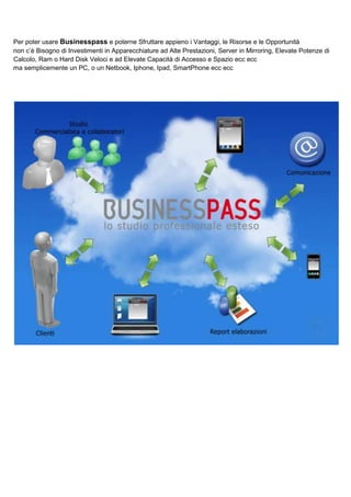 Per poter usare Businesspass e poterne Sfruttare appieno i Vantaggi, le Risorse e le Opportunità
non c’è Bisogno di Investimenti in Apparecchiature ad Alte Prestazioni, Server in Mirroring, Elevate Potenze di
Calcolo, Ram o Hard Disk Veloci e ad Elevate Capacità di Accesso e Spazio ecc ecc
ma semplicemente un PC, o un Netbook, Iphone, Ipad, SmartPhone ecc ecc

 