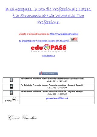Businesspass, lo Studio Professionale Esteso,
è lo Strumento che da Valore alla Tua
Professione.
Questo e tanto altro ancora su http://www.passepartout.net
La presentazione Video della Solu
Soluzione BUSINESSPASS

www.edupass.it

Per Taranto e Provincia, Matera e Provincia contattare i Seguenti Recapiti:
Cell. 349 – 1469490
Per Brindisi e Provincia, Lecce e Provincia contattare i Seguenti Recapiti:
Cell. 349 – 1469490
Per Brindisi e Provincia, Lecce e Provincia contattare i Seguenti Recapiti:
Cell. 329 – 4358982
gbuccoliero@libero.it
E-Mail

:

Gianni Buccoliero

 