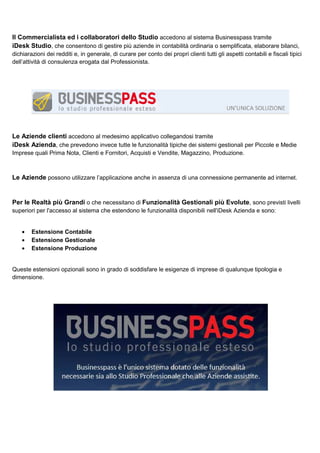 Il Commercialista ed i collaboratori dello Studio accedono al sistema Businesspass tramite
iDesk Studio, che consentono di gestire più aziende in contabilità ordinaria o semplificata, elaborare bilanci,
dichiarazioni dei redditi e, in generale, di curare per conto dei propri clienti tutti gli aspetti contabili e fiscali tipici
dell’attività di consulenza erogata dal Professionista.

Le Aziende clienti accedono al medesimo applicativo collegandosi tramite
iDesk Azienda, che prevedono invece tutte le funzionalità tipiche dei sistemi gestionali per Piccole e Medie
Imprese quali Prima Nota, Clienti e Fornitori, Acquisti e Vendite, Magazzino, Produzione.

Le Aziende possono utilizzare l’applicazione anche in assenza di una connessione permanente ad internet.

Per le Realtà più Grandi o che necessitano di Funzionalità Gestionali più Evolute, sono previsti livelli
superiori per l'accesso al sistema che estendono le funzionalità disponibili nell'iDesk Azienda e sono:
•
•
•

Estensione Contabile
Estensione Gestionale
Estensione Produzione

Queste estensioni opzionali sono in grado di soddisfare le esigenze di imprese di qualunque tipologia e
dimensione.

 