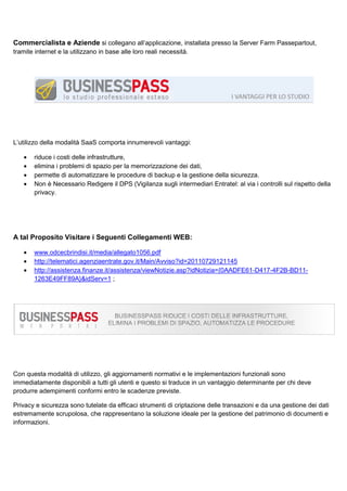 Commercialista e Aziende si collegano all’applicazione, installata presso la Server Farm Passepartout,
tramite internet e la utilizzano in base alle loro reali necessità.

L’utilizzo della modalità SaaS comporta innumerevoli vantaggi:
•
•
•
•

riduce i costi delle infrastrutture,
elimina i problemi di spazio per la memorizzazione dei dati,
permette di automatizzare le procedure di backup e la gestione della sicurezza.
Non è Necessario Redigere il DPS (Vigilanza sugli intermediari Entratel: al via i controlli sul rispetto della
privacy.

A tal Proposito Visitare i Seguenti Collegamenti WEB:
•
•
•

www.odcecbrindisi.it/media/allegato1056.pdf
http://telematici.agenziaentrate.gov.it/Main/Avviso?id=20110729121145
http://assistenza.finanze.it/assistenza/viewNotizie.asp?idNotizia={0AADFE61-D417-4F2B-BD111263E49FF89A}&idServ=1 ;

Con questa modalità di utilizzo, gli aggiornamenti normativi e le implementazioni funzionali sono
immediatamente disponibili a tutti gli utenti e questo si traduce in un vantaggio determinante per chi deve
produrre adempimenti conformi entro le scadenze previste.
Privacy e sicurezza sono tutelate da efficaci strumenti di criptazione delle transazioni e da una gestione dei dati
estremamente scrupolosa, che rappresentano la soluzione ideale per la gestione del patrimonio di documenti e
informazioni.

 