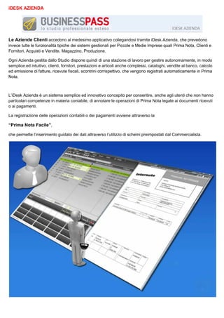 iDESK AZIENDA

Le Aziende Clienti accedono al medesimo applicativo collegandosi tramite iDesk Azienda, che prevedono
invece tutte le funzionalità tipiche dei sistemi gestionali per Piccole e Medie Imprese quali Prima Nota, Clienti e
Fornitori, Acquisti e Vendite, Magazzino, Produzione.
Ogni Azienda gestita dallo Studio dispone quindi di una stazione di lavoro per gestire autonomamente, in modo
semplice ed intuitivo, clienti, fornitori, prestazioni e articoli anche complessi, cataloghi, vendite al banco, calcolo
ed emissione di fatture, ricevute fiscali, scontrini corrispettivo, che vengono registrati automaticamente in Prima
Nota.

L’iDesk Azienda è un sistema semplice ed innovativo concepito per consentire, anche agli utenti che non hanno
particolari competenze in materia contabile, di annotare le operazioni di Prima Nota legate ai documenti ricevuti
o ai pagamenti.
La registrazione delle operazioni contabili o dei pagamenti avviene attraverso la

“Prima Nota Facile”,
che permette l’inserimento guidato dei dati attraverso l’utilizzo di schemi preimpostati dal Commercialista.

 
