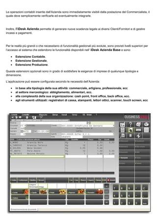 Le operazioni contabili inserite dall’Azienda sono immediatamente visibili dalla postazione del Commercialista, il
quale deve semplicemente verificarle ed eventualmente integrarle.

Inoltre, l’iDesk Azienda permette di generare nuove scadenze legate ai diversi Clienti/Fornitori e di gestire
incassi e pagamenti.

Per le realtà più grandi o che necessitano di funzionalità gestionali più evolute, sono previsti livelli superiori per
l’accesso al sistema che estendono le funzionalità disponibili nell’ iDesk Azienda Base e sono:
•
•
•

Estensione Contabile,
Estensione Gestionale,
Estensione Produzione.

Queste estensioni opzionali sono in grado di soddisfare le esigenze di imprese di qualunque tipologia e
dimensione.
L’applicazione può essere configurata secondo le necessità dell’Azienda:
•
•
•
•

in base alla tipologia della sua attività: commerciale, artigiana, professionale, ecc
al settore merceologico: abbigliamento, alimentari, ecc.
alla complessità della sua organizzazione: cash point, front office, back office, ecc.
agli strumenti utilizzati: registratori di cassa, stampanti, lettori ottici, scanner, touch screen, ecc

 