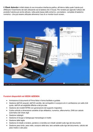 L’iDesk Azienda è infatti dotato di una innovativa interfaccia grafica, all’interno della quale l’utente può
effettuare l’inserimento dei dati utilizzando sia la tastiera che il mouse. Per rendere più agevole l’utilizzo del
prodotto l’utente può anche attivare, nella parte bassa dello schermo, una tastiera - completa di tastierino
numerico - che può essere utilizzata attraverso l’uso di un monitor touch screen.

Funzioni disponibili nel iDESK AZIENDA
•
•
•
•
•
•
•
•
•

Immissione di documenti di Prima Nota in forma facilitata e guidata
Gestione dell’IVA acquisti, dell’IVA vendite, dei corrispettivi in scorporo e/o in ventilazione con salto d’ali
quota, dell’IVA ad esigibilità differita e del pro-rata
Gestione dei modelli INTRA con generazione del supporto magnetico
Codice articolo a dimensione variabile di tipo alfabetico, numerico, alfanumerico, EAN con calcolo
automatico del check digit
Gestione cataloghi
Gestione di Gruppi e Sottogruppi merceologici (n livelli)
Gestione delle taglie
Gestione di imballi a rendere, perdere e c/vendita con imballi variabili sulla riga del documento
Gestione peso lordo, peso netto, scorporo della tara, tara variabile sulla riga del documento, calcolo del
peso medio e calo peso

 