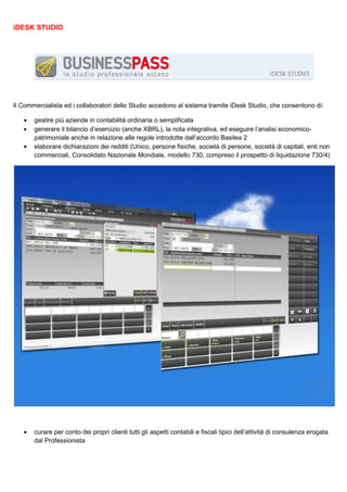 iDESK STUDIO

Il Commercialista ed i collaboratori dello Studio accedono al sistema tramite iDesk Studio, che consentono di:
•
•
•

•

gestire più aziende in contabilità ordinaria o semplificata
generare il bilancio d’esercizio (anche XBRL), la nota integrativa, ed eseguire l’analisi economicopatrimoniale anche in relazione alle regole introdotte dall’accordo Basilea 2
elaborare dichiarazioni dei redditi (Unico, persone fisiche, società di persone, società di capitali, enti non
commerciali, Consolidato Nazionale Mondiale, modello 730, compreso il prospetto di liquidazione 730/4)

curare per conto dei propri clienti tutti gli aspetti contabili e fiscali tipici dell’attività di consulenza erogata
dal Professionista

 