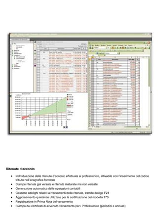 Ritenute d'acconto
•
•
•
•
•
•
•

Individuazione delle ritenute d’acconto effettuate ai professionisti, attivabile con l’inserimento del codice
tributo nell’anagrafica fornitore
Stampe ritenute già versate e ritenute maturate ma non versate
Generazione automatica delle operazioni contabili
Gestione obblighi relativi ai versamenti delle ritenute, tramite delega F24
Aggiornamento quietanze utilizzate per la certificazione del modello 770
Registrazione in Prima Nota del versamento
Stampa dei certificati di avvenuto versamento per i Professionisti (periodici e annuali)

 