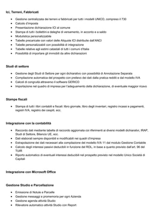 Ici, Terreni, Fabbricati
•
•
•
•
•
•
•
•
•

Gestione centralizzata dei terreni e fabbricati per tutti i modelli UNICO, compreso il 730
Calcolo d’imposta
Presentazione dichiarazione ICI al comune
Stampa di tutti i bollettini e deleghe di versamento, in acconto e a saldo
Modulistica personalizzabile
Tabelle precaricate con valori delle Aliquote ICI distribuite dall’ANCI
Tabelle personalizzabili con possibilità di integrazione
Tabelle relative agli estimi catastali di tutti i comuni d’Italia
Possibilità di importare gli immobili da altre dichiarazioni

Studi di settore
•
•
•
•

Gestione degli Studi di Settore per ogni dichiarativo con possibilità di Annotazione Separata
Compilazione automatica del prospetto con prelievo dei dati dalla pratica redditi e dal modello IVA
Calcoli di congruità attraverso il software GERICO
Importazione nel quadro di impresa per l’adeguamento della dichiarazione, di eventuale maggior ricavo

Stampe fiscali
•

Stampa di tutti i libri contabili e fiscali: libro giornale, libro degli inventari, registro incassi e pagamenti,
registri IVA, registro dei cespiti, ecc.

Integrazione con la contabilità
•
•
•
•
•

Raccordo dati mediante tabella di raccordo aggiornata coi riferimenti ai diversi modelli dichiarativi, IRAP,
Studi di Settore, Bilancio UE, ecc.
Dati elaborati sempre disponibili e modificabili nei quadri d’impresa
Estrapolazione dei dati necessari alla compilazione del modello IVA 11 dal modulo Gestione Contabile
Calcolo degli interessi passivi deducibili in funzione del ROL, in base a quanto previsto dall’art. 96 del
TUIR
Riporto automatico di eventuali interessi deducibili nel prospetto previsto nel modello Unico Società di
Capitali

Integrazione con Microsoft Office

Gestione Studio e Parcellazione
•
•
•
•

Emissione di Notule e Parcelle
Gestione messaggi e promemoria per ogni Azienda
Gestione agenda attività Studio
Rilevatore automatico attività Studio con Report

 