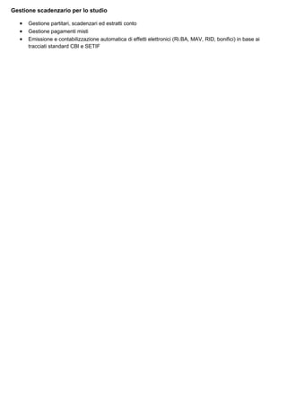Gestione scadenzario per lo studio
•
•
•

Gestione partitari, scadenzari ed estratti conto
Gestione pagamenti misti
Emissione e contabilizzazione automatica di effetti elettronici (Ri.BA, MAV, RID, bonifici) in base ai
tracciati standard CBI e SETIF

 