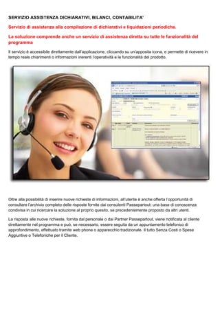SERVIZIO ASSISTENZA DICHIARATIVI, BILANCI, CONTABILITA’
Servizio di assistenza alla compilazione di dichiarativi e liquidazioni periodiche.
La soluzione comprende anche un servizio di assistenza diretta su tutte le funzionalità del
programma
Il servizio è accessibile direttamente dall’applicazione, cliccando su un’apposita icona, e permette di ricevere in
tempo reale chiarimenti o informazioni inerenti l’operatività e le funzionalità del prodotto.

Oltre alla possibilità di inserire nuove richieste di informazioni, all’utente è anche offerta l’opportunità di
consultare l’archivio completo delle risposte fornite dai consulenti Passepartout: una base di conoscenza
condivisa in cui ricercare la soluzione al proprio quesito, se precedentemente proposto da altri utenti.
La risposta alle nuove richieste, fornita dal personale o dai Partner Passepartout, viene notificata al cliente
direttamente nel programma e può, se necessario, essere seguita da un appuntamento telefonico di
approfondimento, effettuato tramite web phone o apparecchio tradizionale. Il tutto Senza Costi o Spese
Aggiuntive o Telefoniche per il Cliente.

 