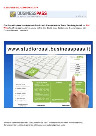 IL SITO WEB DEL COMMERCIALISTA

Con Businesspass viene Fornito e Realizzato, Gratuitamente e Senza Costi Aggiuntivi, un Sito
Web che, oltre a rappresentare la vetrina on-line dello Studio, funge da strumento di comunicazione tra il
Commercialista ed i suoi clienti.

All’interno dell’Area Riservata a ciascun cliente del sito, il Professionista può infatti pubblicare bilanci,
dichiarazioni dei redditi e, in generale, tutti i documenti elaborati per suo conto.

 
