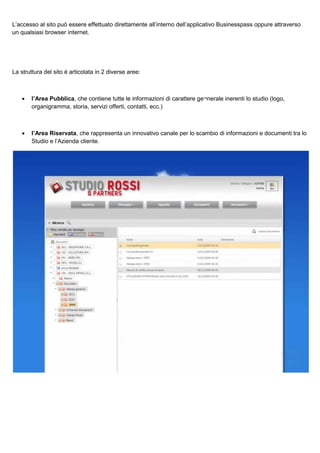 L’accesso al sito può essere effettuato direttamente all’interno dell’applicativo Businesspass oppure attraverso
un qualsiasi browser internet.

La struttura del sito è articolata in 2 diverse aree:

•

l’Area Pubblica, che contiene tutte le informazioni di carattere ge¬nerale inerenti lo studio (logo,
organigramma, storia, servizi offerti, contatti, ecc.)

•

l’Area Riservata, che rappresenta un innovativo canale per lo scambio di informazioni e documenti tra lo
Studio e l’Azienda cliente.

 