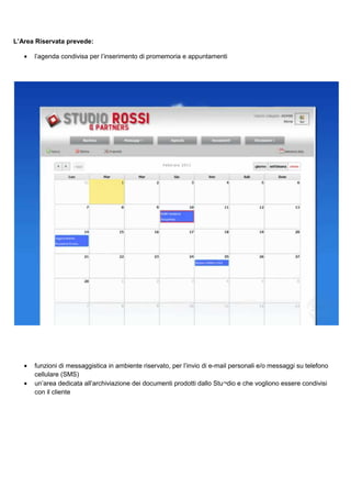 L’Area Riservata prevede:
•

l’agenda condivisa per l’inserimento di promemoria e appuntamenti

•

funzioni di messaggistica in ambiente riservato, per l’invio di e-mail personali e/o messaggi su telefono
cellulare (SMS)
un’area dedicata all’archiviazione dei documenti prodotti dallo Stu¬dio e che vogliono essere condivisi
con il cliente

•

 
