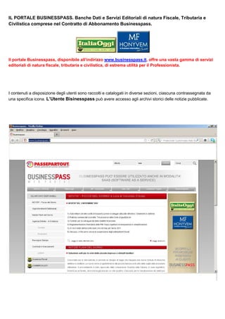 IL PORTALE BUSINESSPASS. Banche Dati e Servizi Editoriali di natura Fiscale, Tributaria e
Civilistica comprese nel Contratto di Abbonamento Businesspass.

Il portale Businesspass, disponibile all’indirizzo www.businesspass.it, offre una vasta gamma di servizi
editoriali di natura ﬁscale, tributaria e civilistica, di estrema utilità per il Professionista.

I contenuti a disposizione degli utenti sono raccolti e catalogati in diverse sezioni, ciascuna contrassegnata da
una specifica icona. L’Utente Bisinesspass può avere accesso agli archivi storici delle notizie pubblicate.

 