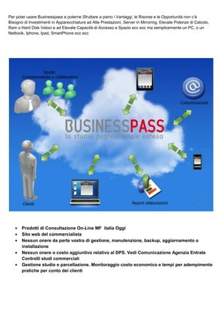 Per poter usare Businesspass e poterne Sfruttare a pieno i Vantaggi, le Risorse e le Opportunità non c’è
Bisogno di Investimenti in Apparecchiature ad Alte Prestazioni, Server in Mirroring, Elevate Potenze di Calcolo,
Ram o Hard Disk Veloci e ad Elevate Capacità di Accesso e Spazio ecc ecc ma semplicemente un PC, o un
Netbook, Iphone, Ipad, SmartPhone ecc ecc

•
•
•
•
•

Prodotti di Consultazione On-Line MF italia Oggi
Sito web del commercialista
Nessun onere da parte vostra di gestione, manutenzione, backup, aggiornamento o
installazione
Nessun onere o costo aggiuntivo relativo al DPS. Vedi Comunicazione Agenzia Entrate
Controlli studi commerciali
Gestione studio e parcellazione. Monitoraggio costo economico e tempi per adempimento
pratiche per conto dei clienti

 