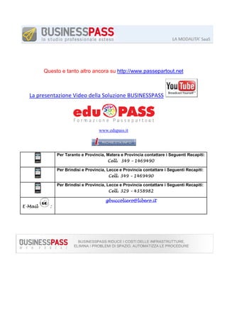 Questo e tanto altro ancora su http://www.passepartout.net

La presentazione Video della Soluzione BUSINESSPASS

www.edupass.it

Per Taranto e Provincia, Matera e Provincia contattare i Seguenti Recapiti:
Cell. 349 – 1469490
Per Brindisi e Provincia, Lecce e Provincia contattare i Seguenti Recapiti:
Cell. 349 – 1469490
Per Brindisi e Provincia, Lecce e Provincia contattare i Seguenti Recapiti:
Cell. 329 – 4358982
gbuccoliero@libero.it
E-Mail

:

 