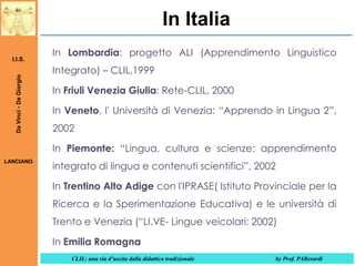 In Italia
Da Vinci - De Giorgio

I.I.S.

In Lombardia: progetto ALI (Apprendimento Linguistico
Integrato) – CLIL,1999

In Friuli Venezia Giulia: Rete-CLIL, 2000
In Veneto, l' Università di Venezia: “Apprendo in Lingua 2”,
2002

In Piemonte: “Lingua, cultura e scienze: apprendimento
LANCIANO

integrato di lingua e contenuti scientifici”, 2002
In Trentino Alto Adige con l'IPRASE( Istituto Provinciale per la
Ricerca e la Sperimentazione Educativa) e le università di
Trento e Venezia (“LI.VE- Lingue veicolari: 2002)
In Emilia Romagna
CLIL: una via d’uscita dalla didattica tradizionale

by Prof. PABerardi

 