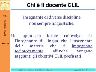 Chi è il docente CLIL
Da Vinci - De Giorgio

I.I.S.

LANCIANO

Insegnante di diverse discipline
non sempre linguistiche.
Un approccio ideale coinvolge sia
l’insegnante di lingua che l’insegnante
della materia che si impegnano
reciprocamente
affinché
vengano
raggiunti gli obiettivi CLIL prefissati
CLIL: una via d’uscita dalla didattica tradizionale

by Prof. PABerardi

 