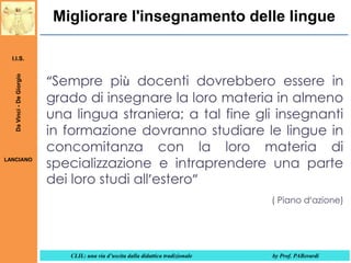 Migliorare l'insegnamento delle lingue

Da Vinci - De Giorgio

I.I.S.

LANCIANO

“Sempre più docenti dovrebbero essere in
grado di insegnare la loro materia in almeno
una lingua straniera; a tal fine gli insegnanti
in formazione dovranno studiare le lingue in
concomitanza con la loro materia di
specializzazione e intraprendere una parte
dei loro studi all’estero”
( Piano d’azione)

CLIL: una via d’uscita dalla didattica tradizionale

by Prof. PABerardi

 