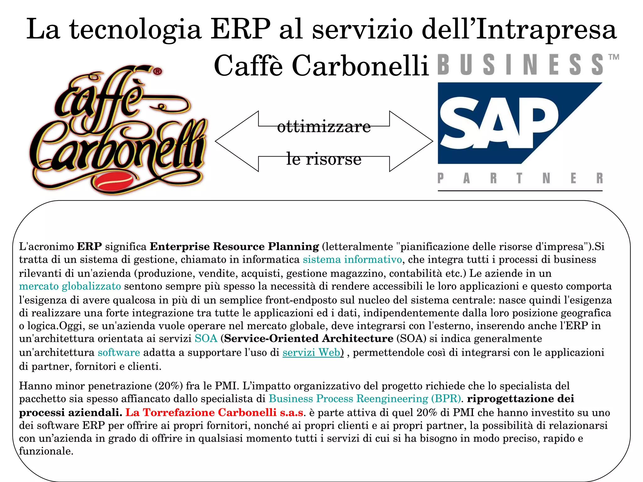 La tecnologia ERP al servizio dell’Intrapresa Caffè Carbonelli ottimizzare le risorse L'acronimo  ERP  significa  Enterprise Resource Planning  (letteralmente "pianificazione delle risorse d'impresa").Si tratta di un sistema di gestione, chiamato in informatica  sistema informativo , che integra tutti i processi di business rilevanti di un'azienda (produzione, vendite, acquisti, gestione magazzino, contabilità etc.) Le aziende in un  mercato globalizzato  sentono sempre più spesso la necessità di rendere accessibili le loro applicazioni e questo comporta l'esigenza di avere qualcosa in più di un semplice front-endposto sul nucleo del sistema centrale: nasce quindi l'esigenza di realizzare una forte integrazione tra tutte le applicazioni ed i dati, indipendentemente dalla loro posizione geografica o logica.Oggi, se un'azienda vuole operare nel mercato globale, deve integrarsi con l'esterno, inserendo anche l'ERP in un'architettura orientata ai servizi  SOA  ( Service-Oriented Architecture  (SOA) si indica generalmente un'architettura  software  adatta a supportare l'uso di  servizi Web )  , permettendole così di integrarsi con le applicazioni di partner, fornitori e clienti.  Hanno minor penetrazione (20%) fra le PMI. L’impatto organizzativo del progetto richiede che lo specialista del pacchetto sia spesso affiancato dallo specialista di  Business  Process   Reengineering  (BPR) .  riprogettazione dei processi aziendali.  La Torrefazione Carbonelli s.a.s . è parte attiva di quel 20% di PMI che hanno investito su uno dei software ERP per offrire ai propri fornitori, nonché ai propri clienti e ai propri partner, la possibilità di relazionarsi con un’azienda in grado di offrire in qualsiasi momento tutti i servizi di cui si ha bisogno in modo preciso, rapido e funzionale.  