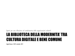 LA BIBLIOTECA DELLA MODERNITA’ TRA
CULTURA DIGITALE E BENE COMUNE
Spunti per una riflessione sul cambiamento delle organizzazioni culturali
Cagliari/Sassari, 18/22 settembre 2017
 