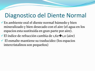 Diagnostico del Diente Normal
 En ambiente oral el diente normal húmedo y bien

mineralizado y bien desecado con el aire (el agua en los
espacios esta sustituida en gran parte por aire).
 El índice de refracción cambia de 1,621,0 (aire)
 El esmalte mantiene su traslucidez (los espacios
intercristalinos son pequeños)

 