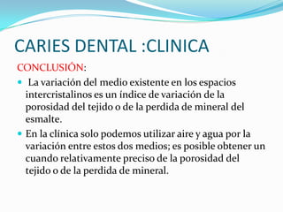 CARIES DENTAL :CLINICA
CONCLUSIÓN:
 La variación del medio existente en los espacios
intercristalinos es un índice de variación de la
porosidad del tejido o de la perdida de mineral del
esmalte.
 En la clínica solo podemos utilizar aire y agua por la
variación entre estos dos medios; es posible obtener un
cuando relativamente preciso de la porosidad del
tejido o de la perdida de mineral.

 