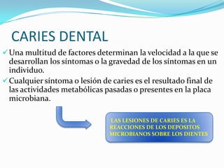 CARIES DENTAL
 Una multitud de factores determinan la velocidad a la que se

desarrollan los síntomas o la gravedad de los síntomas en un
individuo.
 Cualquier síntoma o lesión de caries es el resultado final de
las actividades metabólicas pasadas o presentes en la placa
microbiana.
LAS LESIONES DE CARIES ES LA
REACCIONES DE LOS DEPOSITOS
MICROBIANOS SOBRE LOS DIENTES

 