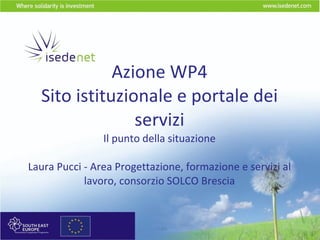 Azione WP4 Sito istituzionale e portale dei servizi Il punto della situazione Laura Pucci - Area Progettazione, formazione e servizi al lavoro, consorzio SOLCO Brescia 