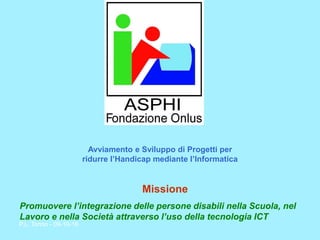 P.L. Torino - 09-10-16 
Missione 
Promuovere l’integrazione delle persone disabili nella Scuola, nel Lavoro e nella Società attraverso l’uso della tecnologia ICT 
Avviamento e Sviluppo di Progetti per ridurre l’Handicap mediante l’Informatica  