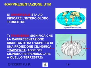 53°CORSO V.P.P. 18
•RAPPRESENTAZIONE UTM
U) UNIVERSALE STA AD
INDICARE L’INTERO GLOBO
TERRESTRE
T) TRASVERSA SIGNIFICA CHE
LA RAPPRESENTAZIONE
RISULTANTE HA L’ASPETTO DI
UNA PROIEZIONE CILINDRICA
TRASVERSA (ASSE DEL
CILINDRO PERPENDICOLARE
A QUELLO TERRESTRE)
 