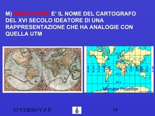 53°CORSO V.P.P. 19
M) MERCATORE E’ IL NOME DEL CARTOGRAFO
DEL XVI SECOLO IDEATORE DI UNA
RAPPRESENTAZIONE CHE HA ANALOGIE CON
QUELLA UTM
 