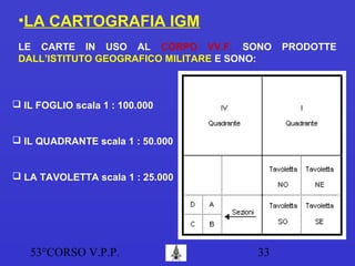 53°CORSO V.P.P. 33
•LA CARTOGRAFIA IGM
LE CARTE IN USO AL CORPO VV.F. SONO PRODOTTE
DALL’ISTITUTO GEOGRAFICO MILITARE E SONO:
 IL FOGLIO scala 1 : 100.000
 IL QUADRANTE scala 1 : 50.000
 LA TAVOLETTA scala 1 : 25.000
 