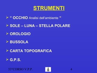 53°CORSO V.P.P. 4
STRUMENTI
 “ OCCHIO Analisi dell’ambiente “
 OROLOGIO
 BUSSOLA
 G.P.S.
 SOLE – LUNA – STELLA POLARE
 CARTA TOPOGRAFICA
 