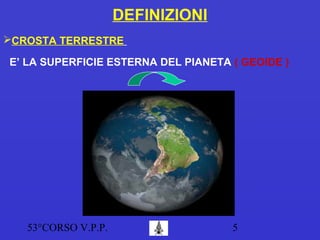 53°CORSO V.P.P. 5
DEFINIZIONI
CROSTA TERRESTRE
E’ LA SUPERFICIE ESTERNA DEL PIANETA ( GEOIDE )
 