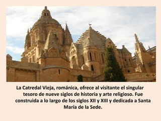La Catredal Vieja, románica, ofrece al visitante el singular tesoro de nueve siglos de historia y arte religioso. Fue construida a lo largo de los siglos XII y XIII y dedicada a Santa María de la Sede. 