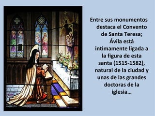 Entre sus monumentos destaca el Convento de Santa Teresa; Ávila está intimamente ligada a la figura de esta santa (1515-1582), natural de la ciudad y unas de las grandes doctoras de la iglesia… 