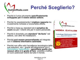 Perché Sceglierlo? Perché è l’unico strumento  specificatamente sviluppato per il vostro stesso settore . Perché ha assolutamente il  migliore rapporto  tra investimento richiesto e funzionalità offerte. Perché si basa su standard ed è  semplice da usare  sia per i Clienti che per il vostro personale. Perché è diventato uno  standard “de-facto ” nel settore, con oltre 40 installazioni. Perché  può essere personalizzato  ed integrato con il S istema Informativo aziendale . Perché non offre solo l’eccellenza tecnologica delle sue soluzioni, ma – grazie all’integrazione con il  Marketplace   ItalianModa   –  garantisce quello che nessun altro è in grado di fare : visibilità e traffico di nuovi potenziali Clienti da tutto il mondo. 
