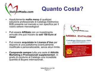 Quanto Costa? Assolutamente  molto meno  di qualsiasi soluzione professionale di Catalogo Elettronico B2B presente sul mercato e non specifica per il vostro settore merceologico! Può essere  Affittato  con un investimento annuale che può iniziare da  soli 150 Euro al mese ! Può essere  acquistato in Licenza d’Uso  per disporre di una piattaforma eventualmente modificale e personalizzabile, senza alcun limite. Comprende sempre  tutta una serie di  Attività Marketing e Promozionali supplementari , in grado di condurre al Catalogo una incredibile quantità di Buyers internazionali. 