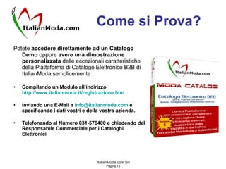 Come si Prova? Potete  accedere direttamente ad un Catalogo Demo  oppure  avere una dimostrazione personalizzata  delle eccezionali caratteristiche della Piattaforma di Catalogo Elettronico B2B di ItalianModa semplicemente : Compilando un Modulo all’indirizzo  http://www.italianmoda.it/ registrazione.htm Inviando una E-Mail a  [email_address]  e specificando i dati vostri e della vostra azienda. Telefonando al Numero 031-576400 e chiedendo del Responsabile Commerciale per i Cataloghi Elettronici 