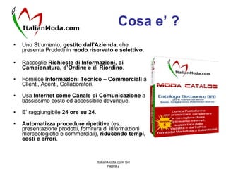 Cosa e’ ? Uno Strumento,  gestito dall’Azienda , che presenta Prodotti in  modo riservato e selettivo . Raccoglie  Richieste di Informazioni, di Campionatura, d’Ordine e di Riordino . Fornisce  informazioni Tecnico – Commerciali  a Clienti, Agenti, Collaboratori. Usa  Internet come Canale di Comunicazione  a bassissimo costo ed accessibile dovunque. E’ raggiungibile  24 ore su 24 . Automatizza procedure ripetitive  (es.: presentazione prodotti, fornitura di informazioni merceologiche e commerciali),  riducendo tempi, costi e errori . 