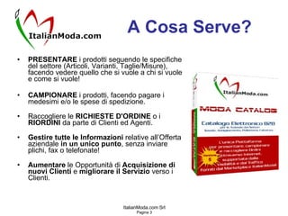A Cosa Serve? PRESENTARE  i prodotti seguendo le specifiche del settore (Articoli, Varianti, Taglie/Misure), facendo vedere quello che si vuole a chi si vuole e come si vuole! CAMPIONARE  i prodotti, facendo pagare i medesimi e/o le spese di spedizione. Raccogliere le  RICHIESTE D'ORDINE  o i  RIORDINI  da parte di Clienti ed Agenti. Gestire tutte le Informazioni  relative all’Offerta aziendale  in un unico punto , senza inviare plichi, fax o telefonate! Aumentare  le Opportunità di  Acquisizione di nuovi Clienti  e  migliorare   il Servizio  verso i Clienti. 
