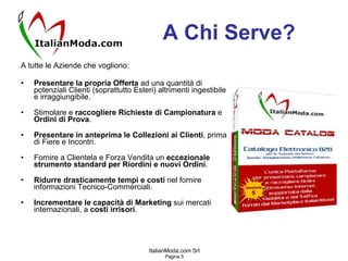 A Chi Serve? A tutte le Aziende che vogliono: Presentare la propria Offerta  ad una quantità di potenziali Clienti (soprattutto Esteri) altrimenti ingestibile e irraggiungibile. Stimolare e  raccogliere Richieste di Campionatura  e  Ordini di Prova . Presentare in anteprima le Collezioni ai Clienti , prima di Fiere e Incontri. Fornire a Clientela e Forza Vendita un  eccezionale strumento standard per Riordini e nuovi Ordini . Ridurre drasticamente tempi e costi  nel fornire informazioni Tecnico-Commerciali. Incrementare le capacità di Marketing  sui mercati internazionali, a  costi irrisori . 