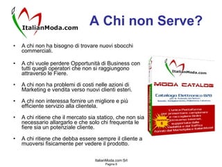 A Chi non Serve? A chi non ha bisogno di trovare nuovi sbocchi commerciali. A chi vuole perdere Opportunità di Business con tutti quegli operatori che non si raggiungono attraverso le Fiere. A chi non ha problemi di costi nelle azioni di Marketing e vendita verso nuovi clienti esteri. A chi non interessa fornire un migliore e più efficiente servizio alla clientela. A chi ritiene che il mercato sia statico, che non sia necessario allargarlo e che solo chi frequenta le fiere sia un potenziale cliente. A chi ritiene che debba essere sempre il cliente a muoversi fisicamente per vedere il prodotto. 